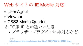 Web サイトの IE Mobile 対応
 User Agent
 Viewport
 CSS3 Media Queries
※ PC版 IE との違いに注意
   ブラウザープラグインに非対応など
        参考:
        http://blogs.msdn.com/b/aonishi/archive/2011/07/04/10182765.aspx
6   Windows Phone
 