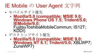 IE Mobile の User Agent 文字列
   モバイルサイト優先
           Mozilla/5.0 (compatible; MSIE 9.0;
            Windows Phone OS 7.5; Trident/5.0;
            IEMobile/9.0;
            FujitsuToshibaMobileCommun; IS12T;
            KDDI)
   デスクトップサイト優先
           Mozilla/5.0 (compatible; MSIE 9.0;
            Windows NT 6.1; Trident/5.0; XBLWP7;
            ZuneWP7)
7   Windows Phone
 