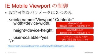 IE Mobile Viewport の制御
   設定可能なパラメータは３つのみ
    <meta name=“Viewport” Content=“
      width=device-width,       Viewportの幅
                                                  320 (既定値) ～ 10,000 まで
            height=device-height,                       Viewportの高さ
                                                  480 (既定値) ～ 10,000 まで
                                                    コンテンツの拡大・縮小
       user-scalable=„yes‟                          „yes‟ (既定値) または „no‟
    "/>
    http://msdn.microsoft.com/en-us/library/ff462082(VS.92).aspx

9   Windows Phone
 