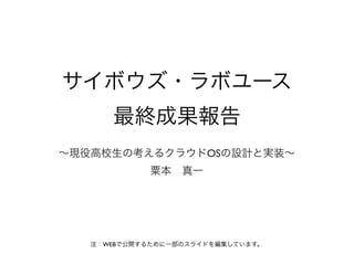 サイボウズ・ラボユース
      最終成果報告
∼現役高校生の考えるクラウドOSの設計と実装∼
             粟本 真一




   注：WEBで公開するために一部のスライドを編集しています。
 