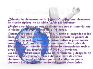Diseño de elementos en la Web 1.0 Algunos elementos
de diseño típicos de un sitio Web 1.0 incluyen:
Páginas estáticas en vez de dinámicas por el usuario que
la visita El uso de framesets o Marcos.
Extensiones propias del HTML como el parpadeo y las
marquesinas, etiquetas introducidas durante la guerra de
navegadores web.Libros de visitas online o guestbooks
botonesGIF, casi siempre a una resolución típica de
88x31 pixels en tamaño promocionando navegadores web u
otros productos. formularios HTML enviados
vía email. Un usuario llenaba un formulario y después de
hacer clic se enviaba a través de un cliente de correo
electrónico, con el problema que en el código se podía
observar los detalles del envío del correo electrónico.
 