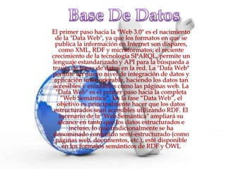 El primer paso hacia la "Web 3.0" es el nacimiento
 de la "Data Web", ya que los formatos en que se
 publica la información en Internet son dispares,
   como XML, RDF y microformatos; el reciente
crecimiento de la tecnología SPARQL, permite un
lenguaje estandarizado y API para la búsqueda a
través de bases de datos en la red. La "Data Web"
permite un nuevo nivel de integración de datos y
 aplicación inter-operable, haciendo los datos tan
accesibles y enlazables como las páginas web. La
  "Data Web" es el primer paso hacia la completa
    “Web Semántica”. En la fase “Data Web”, el
   objetivo es principalmente hacer que los datos
 estructurados sean accesibles utilizando RDF. El
    escenario de la "Web Semántica" ampliará su
   alcance en tanto que los datos estructurados e
       incluso, lo que tradicionalmente se ha
denominado contenido semi-estructurado (como
 páginas web, documentos, etc.), esté disponible
     en los formatos semánticos de RDF y OWL
 