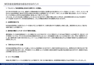 ＷＥＢ会社説明会を成功させるポイント
           １．「エントリー」「会社説明会」を含めた採用フローの見直し

           2013年3月卒採用においては、就職サイト開始時期が2カ月遅れた影響もあり約2割のエントリーが減少しています。一方で、エントリー者
           の中から会社説明会に参加する学生の割合は約3割から4割程度になっています。つまり、せっかく興味・関心を抱き、エントリーまでは
           行っても半数以上の学生は会社説明会に参加しないで終了しています。
           このことは、せっかくの出会いを無駄にしていることになりますので、興味や関心を持った学生が、会社理解を深められるような採用フ
           ローが必要になるのです。WEB会社説明会は、こうした問題点を解決できる最適な方法になります。

           ２．出演者を強化する

           WEB会社説明会に出演するメンバーを強化することが重要です。先輩社員の中でも最適な人物を人選し、経営者をはじめとして強力な
           布陣で臨むことが重要です。

           ３．説明会の構成・シナリオ・スライド資料の見直し

           通常実施している会社説明会をベースに実施することはできますが、スライド資料やシナリオは必ず見直すことが必要です。例えば、スラ
           イド資料については、テキストの大きさをある程度の大きくしないとい、WEB画面では見にくいことがあります。また、学生へ質問を行った
           り、逆に質問を受ける事で双方向のコミュニケーションが実現できますので、全体の構成を見ながらどの場面で実施すると効果的なのか
           を検討しましょう。


           ４．丁寧でわかりやすい広報

           WEB会社説明会は学生にとっても新しいスタイルの説明会になりますので、内容や活用方法はもちろん、質問の仕方や見方などを丁寧
           に伝える必要があります。また、学生側のパソコン環境によっては事前に設定を変更する必要がある場合もありますので、確認の方法な
           どを例根に伝えることが大切です。


           ５．リハーサルの実施

           本番と同じ環境でリハーサルを実施することが重要です。特に生中継の場合は、配信環境の確認などは必ず事前にチェックしましょう。

Copyright © 2012 by Viewpoint Ware Corporation All rights reserved.            10
 