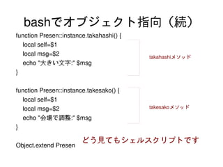 bashでオブジェクト指向（続）
    function Presen::instance.takahashi() {
        local self=$1
        local msg=$2                          takahashiメソッド
        echo "大きい文字:" $msg
    }

    function Presen::instance.takesako() {
        local self=$1
        local msg=$2                          takesakoメソッド

        echo "会場で調整:" $msg
    }

                            どう見てもシェルスクリプトです
    Object.extend Presen
                                        
 