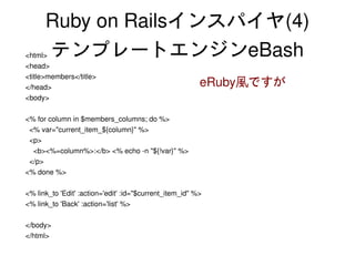Ruby on Railsインスパイヤ(4)
    <html>テンプレートエンジンeBash
    <head>
    <title>members</title>
    </head>                                                  eRuby風ですが
    <body>

    <% for column in $members_columns; do %>
      <% var="current_item_${column}" %>
      <p>
        <b><%=column%>:</b> <% echo ­n "${!var}" %>
      </p>
    <% done %>

    <% link_to 'Edit' :action='edit' :id="$current_item_id" %>
    <% link_to 'Back' :action='list' %>

    </body>
    </html>
                                                      
 