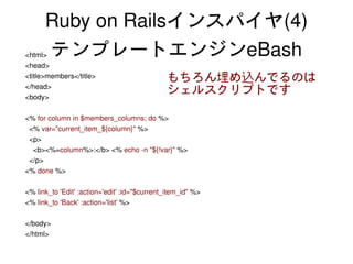 Ruby on Railsインスパイヤ(4)
    <html>テンプレートエンジンeBash
    <head>
    <title>members</title>                        もちろん埋め込んでるのは
    </head>
    <body>
                                                  シェルスクリプトです

    <% for column in $members_columns; do %>
      <% var="current_item_${column}" %>
      <p>
        <b><%=column%>:</b> <% echo ­n "${!var}" %>
      </p>
    <% done %>

    <% link_to 'Edit' :action='edit' :id="$current_item_id" %>
    <% link_to 'Back' :action='list' %>

    </body>
    </html>
                                                      
 