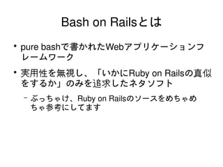 Bash on Railsとは
    ●
        pure bashで書かれたWebアプリケーションフ
        レームワーク
    ●
        実用性を無視し、「いかにRuby on Railsの真似
        をするか」のみを追求したネタソフト
        –   ぶっちゃけ、Ruby on Railsのソースをめちゃめ
            ちゃ参考にしてます




                          
 