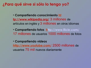 ¿Para qué sirve si sólo lo tengo yo? Compartiendo conocimiento  ht tp://www.wikipedia.org/  3 millones  de artículos en inglés y  3 millones  en otros   idiomas Compartiendo fotos  h ttp://www.flickr.com/   17 millones  de usuarios  1000 millones   de fotos  Compartiendo videos  http://www.youtube.com/  2500 millones  de usuarios  75 mil  nuevos diariamente 