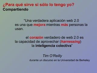 “ Una verdadera aplicación web 2.0 es una que  mejora   mientras  más  personas la usan. el  corazón  verdadero de web 2.0 es la capacidad de aprovechar ( harnessing ) la  inteligencia colectiva ” Tim O’Reilly durante un discurso en la Universidad de Berkeley ¿Para qué sirve si sólo lo tengo yo? Compartiendo 