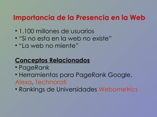1.100 millones de usuarios “ Si no esta en la web no existe” “ La web no miente” Conceptos Relacionados PageRank  Herramientas para PageRank Google,  Alexa ,  Technorati   Rankings de Universidades  Webometrics Importancia de la Presencia en la Web 