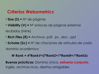 Size (S) =  Nº de páginas Visibility (V) =  Nº enlaces de páginas externas recibidos (inlink)  Rich Files (R) =  Archivos .pdf, .ps, .doc, .ppt  Scholar (Sc) =  Nº  de citaciones de articulos de cada dominio académico W Rank = 4*RankV+2*RankS+1*RankR+1*RankSc Buenas prácticas:  Dominio único,  esfuerzo conjunto , inglés, archivos ricos, diseños amigables Criterios Webometrics 
