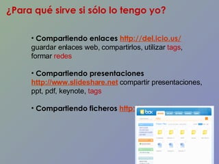 ¿Para qué sirve si sólo lo tengo yo? Compartiendo enlaces  http://del.icio.us/   guardar enlaces web, compartirlos, utilizar  tags , formar  redes Compartiendo presentaciones   http://www.slideshare.net  compartir presentaciones, ppt, pdf, keynote,  tags Compartiendo ficheros  http://box.net/   
