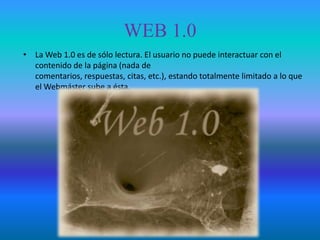 WEB 1.0
• La Web 1.0 es de sólo lectura. El usuario no puede interactuar con el
  contenido de la página (nada de
  comentarios, respuestas, citas, etc.), estando totalmente limitado a lo que
  el Webmáster sube a ésta.
 