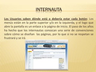 INTERNAUTA
Los Usuarios saben dónde está o debería estar cada botón: Los
menús están en la parte superior y/o en la izquierda, y el logo que
abre la pantalla es un enlace a la página de inicio. El paso de los años
ha hecho que los internautas conozcan una serie de convenciones
sobre cómo se diseñan las páginas, por lo que si no se respetan se
frustrará y se irá.
 
