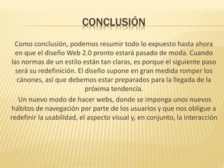 CONCLUSIÓN
  Como conclusión, podemos resumir todo lo expuesto hasta ahora
  en que el diseño Web 2.0 pronto estará pasado de moda. Cuando
 las normas de un estilo están tan claras, es porque el siguiente paso
   será su redefinición. El diseño supone en gran medida romper los
   cánones, así que debemos estar preparados para la llegada de la
                            próxima tendencia.
    Un nuevo modo de hacer webs, donde se imponga unos nuevos
 hábitos de navegación por parte de los usuarios y que nos obligue a
redefinir la usabilidad, el aspecto visual y, en conjunto, la interacción
 