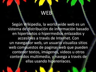 WEB
   Según Wikipedia, la world wide web es un
sistema de distribución de información basado
   en hipertextos o hipermedios enlazados y
      accesibles a través de Internet. Con
 un navegador web, un usuario visualiza sitios
 web compuestos de paginas web que pueden
   contener textos, imágenes, videos u otros
 contenidos multimedia, y navega a través de
          ellas usando hiperenlaces.
 