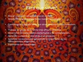 Para que sirve?
• Buscar y adquirir conocimientos en la Web.
• Acostumbrarse al manejo de las nuevas tecnologías.

• Comunicarse y debatir ideas con otras personas y otros colectivos.

• Trabajar en grupo de la forma más eficaz y atractiva.
• Desarrollar las capacidades intelectuales y de comunicación.
• Aprender a organizar una tarea o un proyecto.
• Sintetizar los contenidos extrayendo lo importante de los
  conocimientos adquiridos.
• Expresarse con creatividad.
 
