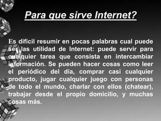 Para que sirve Internet?

Es difícil resumir en pocas palabras cual puede
ser las utilidad de Internet: puede servir para
cualquier tarea que consista en intercambiar
información. Se pueden hacer cosas como leer
el periódico del día, comprar casi cualquier
producto, jugar cualquier juego con personas
de todo el mundo, charlar con ellos (chatear),
trabajar desde el propio domicilio, y muchas
cosas más.
 