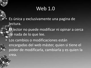 Web 1.0
• Es única y exclusivamente una pagina de
  lectura.
• El lector no puede modificar ni opinar a cerca
  de nada de lo que lee.
• Los cambios o modificaciones están
  encargadas del web máster, quien si tiene el
  poder de modificarla, cambiarla y es quien la
  crea.
 