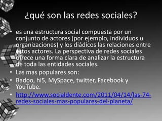 ¿qué son las redes sociales?
• es una estructura social compuesta por un
  conjunto de actores (por ejemplo, individuos u
  organizaciones) y los diádicos las relaciones entre
  estos actores. La perspectiva de redes sociales
  ofrece una forma clara de analizar la estructura
  de toda las entidades sociales.
• Las mas populares son:
• Badoo, hi5, MySpace, twitter, Facebook y
  YouTube.
• http://www.socialdente.com/2011/04/14/las-74-
  redes-sociales-mas-populares-del-planeta/
 