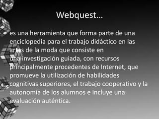 Webquest…
es una herramienta que forma parte de una
enciclopedia para el trabajo didáctico en las
artes de la moda que consiste en
una investigación guiada, con recursos
principalmente procedentes de Internet, que
promueve la utilización de habilidades
cognitivas superiores, el trabajo cooperativo y la
autonomía de los alumnos e incluye una
evaluación auténtica.
 