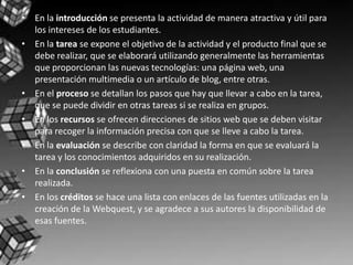 • En la introducción se presenta la actividad de manera atractiva y útil para
  los intereses de los estudiantes.
• En la tarea se expone el objetivo de la actividad y el producto final que se
  debe realizar, que se elaborará utilizando generalmente las herramientas
  que proporcionan las nuevas tecnologías: una página web, una
  presentación multimedia o un artículo de blog, entre otras.
• En el proceso se detallan los pasos que hay que llevar a cabo en la tarea,
  que se puede dividir en otras tareas si se realiza en grupos.
• En los recursos se ofrecen direcciones de sitios web que se deben visitar
  para recoger la información precisa con que se lleve a cabo la tarea.
• En la evaluación se describe con claridad la forma en que se evaluará la
  tarea y los conocimientos adquiridos en su realización.
• En la conclusión se reflexiona con una puesta en común sobre la tarea
  realizada.
• En los créditos se hace una lista con enlaces de las fuentes utilizadas en la
  creación de la Webquest, y se agradece a sus autores la disponibilidad de
  esas fuentes.
 