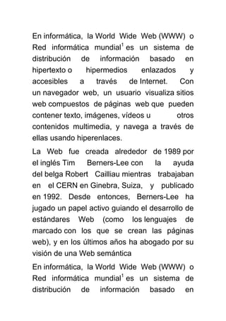 En informática, la World Wide Web (WWW) o
Red informática mundial1 es un sistema de
distribución de información basado en
hipertexto o     hipermedios     enlazados     y
accesibles    a     través   de Internet.   Con
un navegador web, un usuario visualiza sitios
web compuestos de páginas web que pueden
contener texto, imágenes, vídeos u         otros
contenidos multimedia, y navega a través de
ellas usando hiperenlaces.
La Web fue creada alrededor de 1989 por
el inglés Tim   Berners-Lee con    la   ayuda
del belga Robert Cailliau mientras trabajaban
en el CERN en Ginebra, Suiza, y publicado
en 1992. Desde entonces, Berners-Lee ha
jugado un papel activo guiando el desarrollo de
estándares Web (como los lenguajes de
marcado con los que se crean las páginas
web), y en los últimos años ha abogado por su
visión de una Web semántica
En informática, la World Wide Web (WWW) o
Red informática mundial1 es un sistema de
distribución de información basado en
 