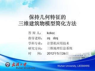 保持几何特征的
三维建筑物模型简化方法
 答 辩 人：   kekec
 指导老师： zq dzq
 学科专业： 计算机应用技术
 研究方向： 三维地理信息系统
 时   间：   2012年5月26日


                  Wuhan University, LIESMARS
 