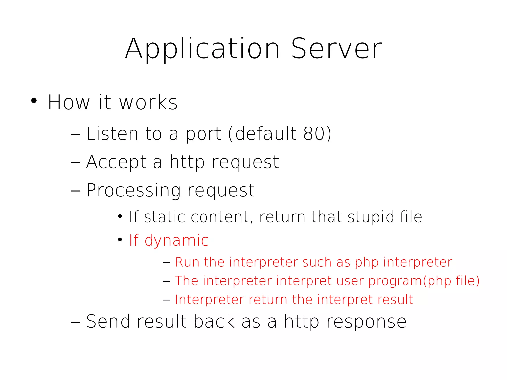 Application Server

    How it works
      – Listen to a port (default 80)
      – Accept a http request
      – Processing request
           • If static content, return that stupid file
           • If dynamic
                 – Run the interpreter such as php interpreter
                 – The interpreter interpret user program(php file)
                 – Interpreter return the interpret result
      – Send result back as a http response
 