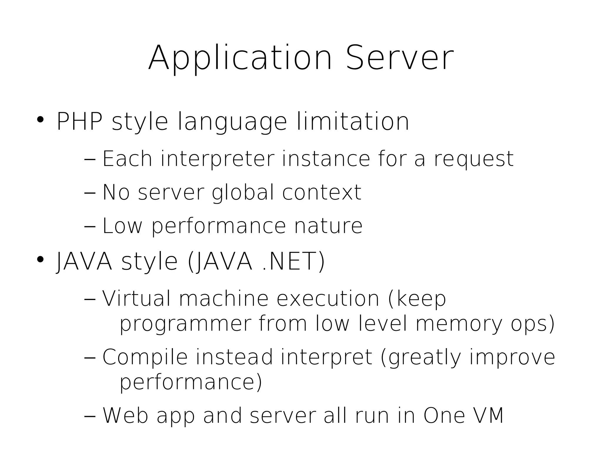 Application Server

    PHP style language limitation
      – Each interpreter instance for a request
      – No server global context
      – Low performance nature

    JAVA style (JAVA .NET)
      – Virtual machine execution (keep
         programmer from low level memory ops)
      – Compile instead interpret (greatly improve
         performance)
      – Web app and server all run in One VM
 