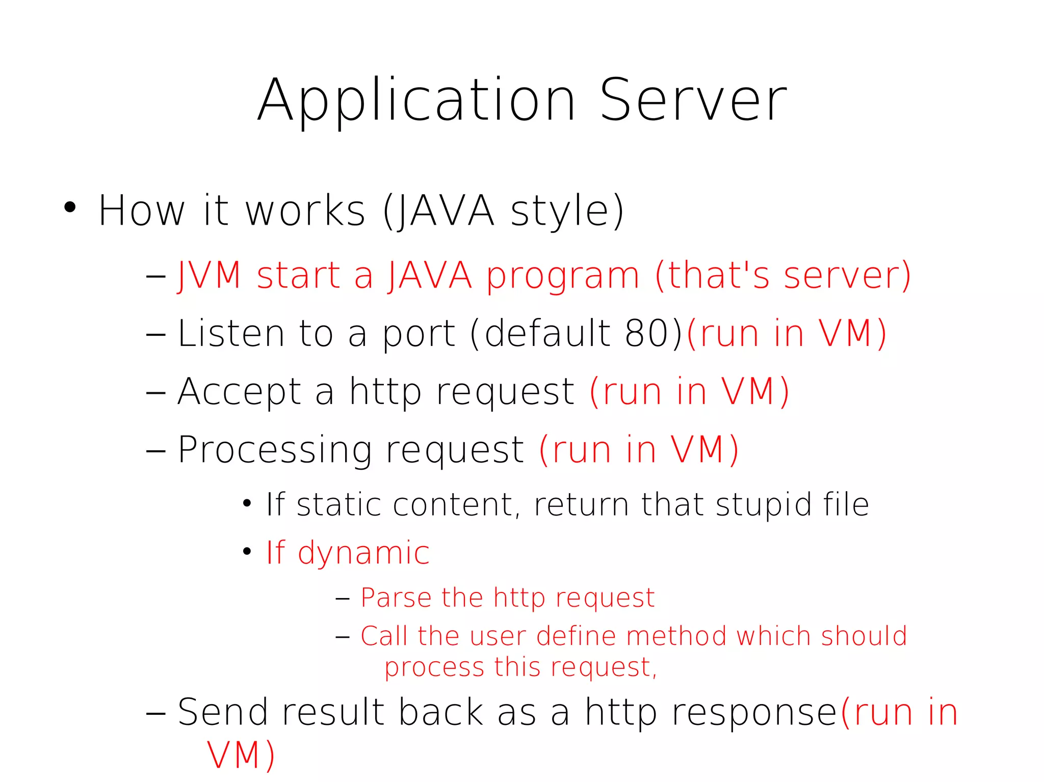 Application Server

    How it works (JAVA style)
      – JVM start a JAVA program (that's server)
      – Listen to a port (default 80)(run in VM)
      – Accept a http request (run in VM)
      – Processing request (run in VM)
           • If static content, return that stupid file
           • If dynamic
                 – Parse the http request
                 – Call the user define method which should
                    process this request,
      – Send result back as a http response(run in
         VM)
 