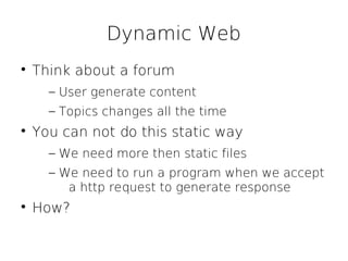 Dynamic Web

    Think about a forum
      – User generate content
      – Topics changes all the time

    You can not do this static way
      – We need more then static files
      – We need to run a program when we accept
         a http request to generate response

    How?
 