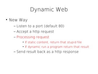 Dynamic Web

    New Way
     – Listen to a port (default 80)
     – Accept a http request
     – Processing request
          • If static content, return that stupid file
          • If dynamic run a program return that result
     – Send result back as a http response
 