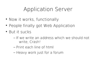 Application Server

    Now it works, functionally

    People finally got Web Application

    But it sucks
      – If we write an address which we should not
          write, Crash!
      – Print each line of html
      – Heavy work just for a forum
 