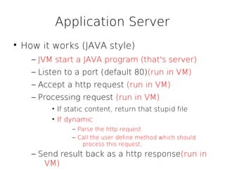 Application Server

    How it works (JAVA style)
      – JVM start a JAVA program (that's server)
      – Listen to a port (default 80)(run in VM)
      – Accept a http request (run in VM)
      – Processing request (run in VM)
           • If static content, return that stupid file
           • If dynamic
                 – Parse the http request
                 – Call the user define method which should
                    process this request,
      – Send result back as a http response(run in
         VM)
 