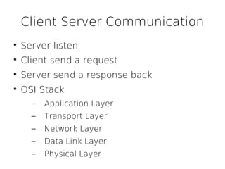 Client Server Communication

    Server listen

    Client send a request

    Server send a response back

    OSI Stack
      –   Application Layer
      –   Transport Layer
      –   Network Layer
      –   Data Link Layer
      –   Physical Layer
 