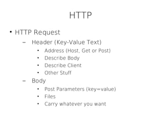 HTTP

    HTTP Request
      –   Header (Key-Value Text)
           •   Address (Host, Get or Post)
           •   Describe Body
           •   Describe Client
           •   Other Stuff
      –   Body
           •   Post Parameters (key=value)
           •   Files
           •   Carry whatever you want
 
