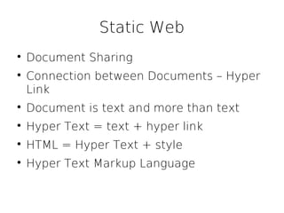 Static Web

    Document Sharing

    Connection between Documents – Hyper
    Link

    Document is text and more than text

    Hyper Text = text + hyper link

    HTML = Hyper Text + style

    Hyper Text Markup Language
 