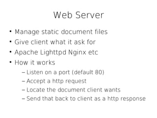 Web Server

    Manage static document files

    Give client what it ask for

    Apache Lighttpd Nginx etc

    How it works
      – Listen on a port (default 80)
      – Accept a http request
      – Locate the document client wants
      – Send that back to client as a http response
 
