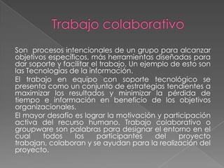 Son procesos intencionales de un grupo para alcanzar
objetivos específicos, más herramientas diseñadas para
dar soporte y facilitar el trabajo. Un ejemplo de esto son
las Tecnologías de la información.
El trabajo en equipo con soporte tecnológico se
presenta como un conjunto de estrategias tendientes a
maximizar los resultados y minimizar la pérdida de
tiempo e información en beneficio de los objetivos
organizacionales.
El mayor desafío es lograr la motivación y participación
activa del recurso humano. Trabajo colaborativo o
groupware son palabras para designar el entorno en el
cual    todos     los     participantes    del   proyecto
trabajan, colaboran y se ayudan para la realización del
proyecto.
 