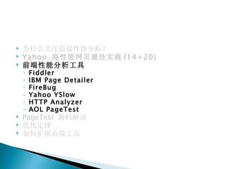    为什么关注前端性能分析？
   Yahoo 高性能网页最佳实践 (14+20)
   前端性能分析工具
    ◦   Fiddler
    ◦   IBM Page Detailer
    ◦   FireBug
    ◦   Yahoo YSlow
    ◦   HTTP Analyzer
    ◦   AOL PageTest
   PageTest 源码解读
   优化定律
   如何扩展前端工具
 