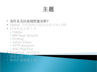 主题
   为什么关注前端性能分析？
   Yahoo 高性能网页最佳实践 (14+20)
   前端性能分析工具
    ◦   Fiddler
    ◦   IBM Page Detailer
    ◦   FireBug
    ◦   Yahoo YSlow
    ◦   HTTP Analyzer
    ◦   AOL PageTest
   PageTest 源码解读
   优化定律
   如何扩展前端工具
 