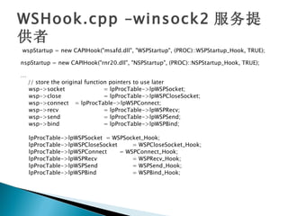 WSHook.cpp –winsock2 服务提
供者
wspStartup = new CAPIHook("msafd.dll", "WSPStartup", (PROC)::WSPStartup_Hook, TRUE);

nspStartup = new CAPIHook("rnr20.dll", "NSPStartup", (PROC)::NSPStartup_Hook, TRUE);

…
    // store the original function pointers to use later
    wsp->socket                  = lpProcTable->lpWSPSocket;
    wsp->close                   = lpProcTable->lpWSPCloseSocket;
    wsp->connect = lpProcTable->lpWSPConnect;
    wsp->recv                    = lpProcTable->lpWSPRecv;
    wsp->send                    = lpProcTable->lpWSPSend;
    wsp->bind                    = lpProcTable->lpWSPBind;

    lpProcTable->lpWSPSocket = WSPSocket_Hook;
    lpProcTable->lpWSPCloseSocket     = WSPCloseSocket_Hook;
    lpProcTable->lpWSPConnect     = WSPConnect_Hook;
    lpProcTable->lpWSPRecv            = WSPRecv_Hook;
    lpProcTable->lpWSPSend            = WSPSend_Hook;
    lpProcTable->lpWSPBind            = WSPBind_Hook;
 