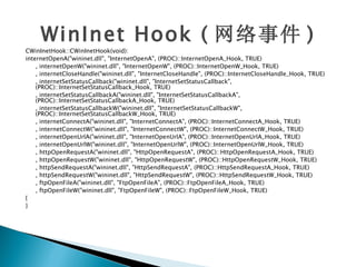 WinInet Hook ( 网络事件 )
CWinInetHook::CWinInetHook(void):
internetOpenA("wininet.dll", "InternetOpenA", (PROC)::InternetOpenA_Hook, TRUE)
    , internetOpenW("wininet.dll", "InternetOpenW", (PROC)::InternetOpenW_Hook, TRUE)
    , internetCloseHandle("wininet.dll", "InternetCloseHandle", (PROC)::InternetCloseHandle_Hook, TRUE)
    , internetSetStatusCallback("wininet.dll", "InternetSetStatusCallback",
    (PROC)::InternetSetStatusCallback_Hook, TRUE)
    , internetSetStatusCallbackA("wininet.dll", "InternetSetStatusCallbackA",
    (PROC)::InternetSetStatusCallbackA_Hook, TRUE)
    , internetSetStatusCallbackW("wininet.dll", "InternetSetStatusCallbackW",
    (PROC)::InternetSetStatusCallbackW_Hook, TRUE)
    , internetConnectA("wininet.dll", "InternetConnectA", (PROC)::InternetConnectA_Hook, TRUE)
    , internetConnectW("wininet.dll", "InternetConnectW", (PROC)::InternetConnectW_Hook, TRUE)
    , internetOpenUrlA("wininet.dll", "InternetOpenUrlA", (PROC)::InternetOpenUrlA_Hook, TRUE)
    , internetOpenUrlW("wininet.dll", "InternetOpenUrlW", (PROC)::InternetOpenUrlW_Hook, TRUE)
    , httpOpenRequestA("wininet.dll", "HttpOpenRequestA", (PROC)::HttpOpenRequestA_Hook, TRUE)
    , httpOpenRequestW("wininet.dll", "HttpOpenRequestW", (PROC)::HttpOpenRequestW_Hook, TRUE)
    , httpSendRequestA("wininet.dll", "HttpSendRequestA", (PROC)::HttpSendRequestA_Hook, TRUE)
    , httpSendRequestW("wininet.dll", "HttpSendRequestW", (PROC)::HttpSendRequestW_Hook, TRUE)
    , ftpOpenFileA("wininet.dll", "FtpOpenFileA", (PROC)::FtpOpenFileA_Hook, TRUE)
    , ftpOpenFileW("wininet.dll", "FtpOpenFileW", (PROC)::FtpOpenFileW_Hook, TRUE)
{
}
 