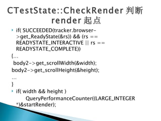 CTestState::CheckRender 判断
         render 起点
 if( SUCCEEDED(tracker.browser-
  >get_ReadyState(&rs)) && (rs ==
  READYSTATE_INTERACTIVE || rs ==
  READYSTATE_COMPLETE))
{…
 body2->get_scrollWidth(&width);
body2->get_scrollHeight(&height);
…
}
 if( width && height )

       QueryPerformanceCounter((LARGE_INTEGER
  *)&startRender);
 