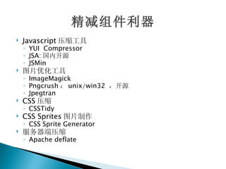 精减组件利器
   Javascript 压缩工具
    ◦ YUI Compressor
    ◦ JSA: 国内开源
    ◦ JSMin
   图片优化工具
    ◦ ImageMagick
    ◦ Pngcrush ： unix/win32 ，开源
    ◦ Jpegtran
   CSS 压缩
    ◦ CSSTidy
   CSS Sprites 图片制作
    ◦ CSS Sprite Generator
   服务器端压缩
    ◦ Apache deflate
 