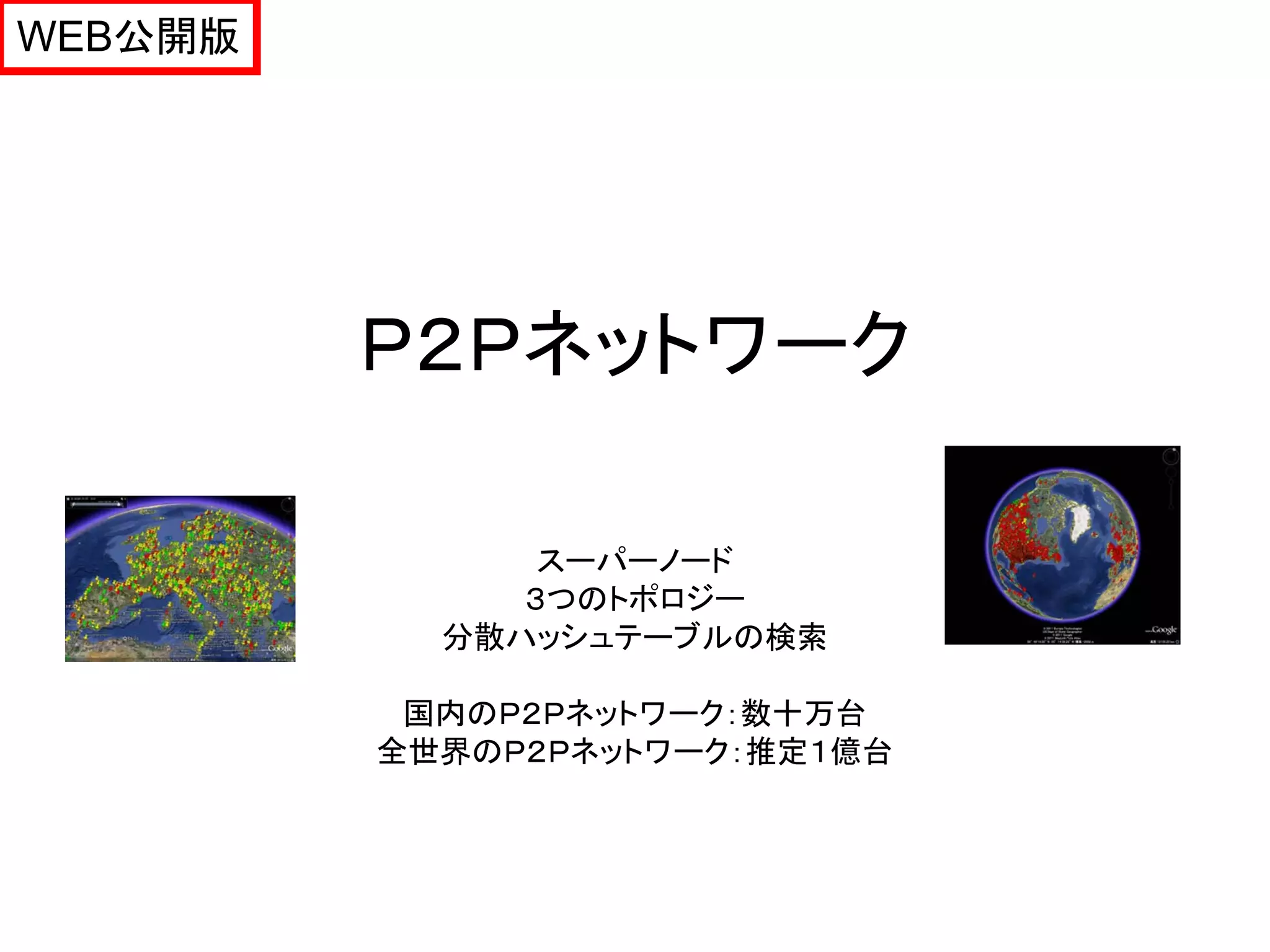 WEB公開版




         Ｐ２Ｐネットワーク

               スーパーノード
              ３つのトポロジー
           分散ハッシュテーブルの検索

          国内のＰ２Ｐネットワーク：数十万台
         全世界のＰ２Ｐネットワーク：推定１億台
 