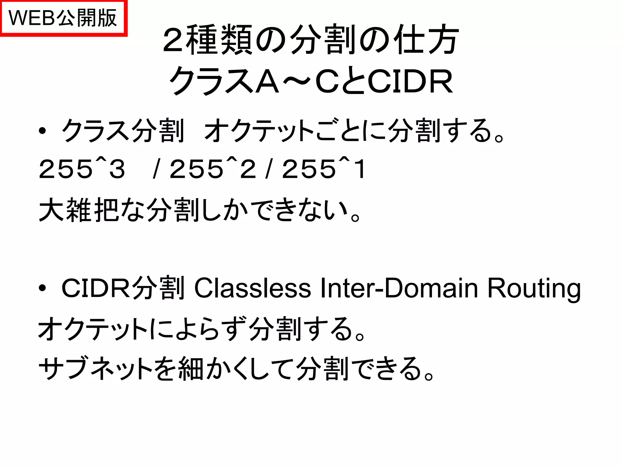 WEB公開版
         ２種類の分割の仕方
         クラスＡ～ＣとＣＩＤＲ
 • クラス分割 オクテットごとに分割する。
 ２５５＾３ / ２５５＾２ / ２５５＾１
 大雑把な分割しかできない。

 • ＣＩＤＲ分割 Classless Inter-Domain Routing
 オクテットによらず分割する。
 サブネットを細かくして分割できる。
 