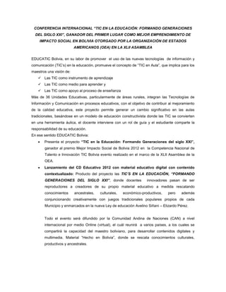 CONFERENCIA INTERNACIONAL “TIC EN LA EDUCACIÓN: FORMANDO GENERACIONES
  DEL SIGLO XXI”, GANADOR DEL PRIMER LUGAR COMO MEJOR EMPRENDIMIENTO DE
    IMPACTO SOCIAL EN BOLIVIA OTORGADO POR LA ORGANIZACIÓN DE ESTADOS
                          AMERICANOS (OEA) EN LA XLII ASAMBLEA


EDUCATIC Bolivia, en su labor de promover el uso de las nuevas tecnologías de información y
comunicación (TIC’s) en la educación, promueve el concepto de “TIC en Aula”, que implica para los
maestros una visión de:
    Las TIC como instrumento de aprendizaje
    Las TIC como medio para aprender y
    Las TIC como apoyo al proceso de enseñanza
Más de 36 Unidades Educativas, particularmente de áreas rurales, integran las Tecnologías de
Información y Comunicación en procesos educativos, con el objetivo de contribuir al mejoramiento
de la calidad educativa, este proyecto permite generar un cambio significativo en las aulas
tradicionales, basándose en un modelo de educación constructivista donde las TIC se convierten
en una herramienta áulica, el docente interviene con un rol de guía y el estudiante comparte la
responsabilidad de su educación.
En ese sentido EDUCATIC Bolivia:
      Presenta el proyecto “TIC en la Educación: Formando Generaciones del siglo XXI”,
       ganador al premio Mejor Impacto Social de Bolivia 2012 en la Competencia Nacional de
       Talento e Innovación TIC Bolivia evento realizado en el marco de la XLII Asamblea de la
       OEA.
      Lanzamiento del CD Educativo 2012 con material educativo digital con contenido
       contextualizado: Producto del proyecto las TIC’S EN LA EDUCACIÓN, “FORMANDO
       GENERACIONES DEL SIGLO XXI”, donde docentes                  innovadores pasan de ser
       reproductores a creadores de su propio material educativo a medida rescatando
       conocimientos      ancestrales,   culturales,   económico-productivos,    pero    además
       conjuncionando creativamente con juegos tradicionales populares propios de cada
       Municipio y enmarcados en la nueva Ley de educación Avelino Siñani – Elizardo Pérez.


       Todo el evento será difundido por la Comunidad Andina de Naciones (CAN) a nivel
       internacional por medio Online (virtual), el cuál reunirá a varios países, a los cuales se
       compartirá la capacidad del maestro boliviano, para desarrollar contenidos digitales y
       multimedia. Material “Hecho en Bolivia”, donde se rescata conocimientos culturales,
       productivos y ancestrales.
 
