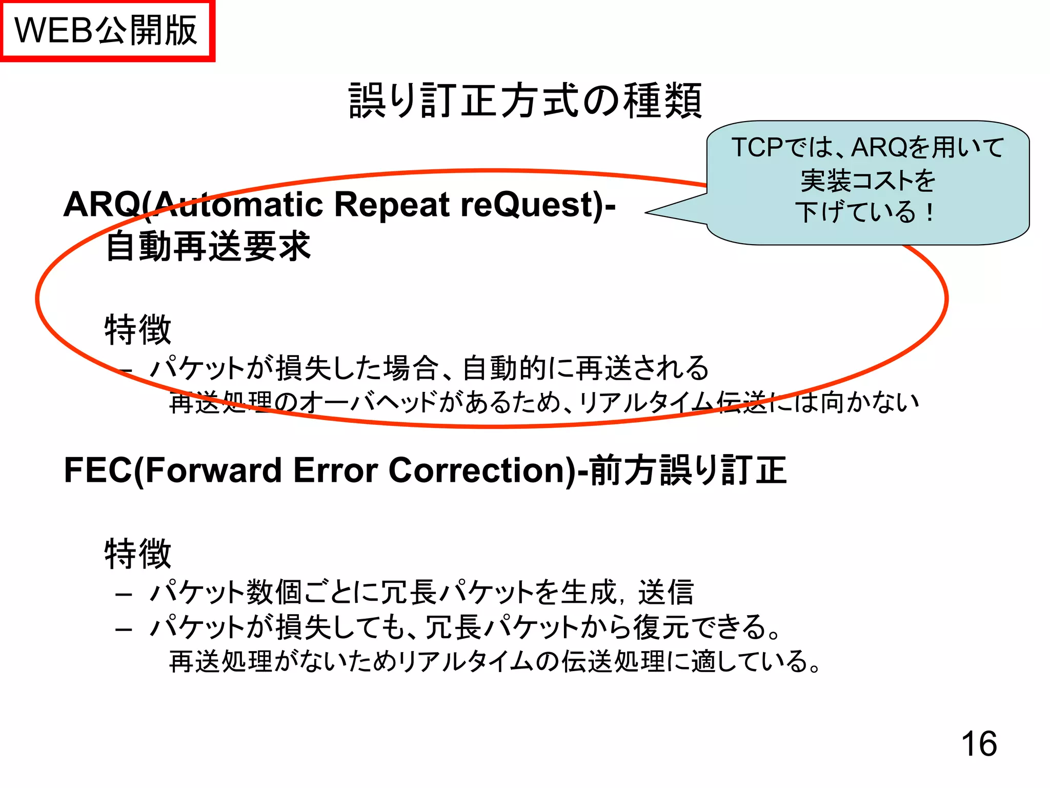 WEB公開版

                誤り訂正方式の種類
                                  TCPでは、ARQを用いて
                                      実装コストを
 ARQ(Automatic Repeat reQuest)-      下げている！
   自動再送要求

   特徴
   – パケットが損失した場合、自動的に再送される
      再送処理のオーバヘッドがあるため、リアルタイム伝送には向かない

 FEC(Forward Error Correction)-前方誤り訂正

   特徴
   – パケット数個ごとに冗長パケットを生成，送信
   – パケットが損失しても、冗長パケットから復元できる。
      再送処理がないためリアルタイムの伝送処理に適している。


                                            16
 